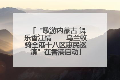 “歌游内蒙古 舞乐香江情——乌兰牧骑全港十八区惠民巡演”在香港启动